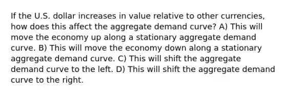 If the U.S. dollar increases in value relative to other currencies, how does this affect the aggregate demand curve? A) This will move the economy up along a stationary aggregate demand curve. B) This will move the economy down along a stationary aggregate demand curve. C) This will shift the aggregate demand curve to the left. D) This will shift the aggregate demand curve to the right.