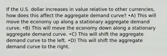 If the U.S. dollar increases in value relative to other currencies, how does this affect the aggregate demand curve? •A) This will move the economy up along a stationary aggregate demand curve. •B) This will move the economy down along a stationary aggregate demand curve. •C) This will shift the aggregate demand curve to the left. •D) This will shift the aggregate demand curve to the right.