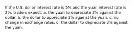 If the U.S. dollar interest rate is 5% and the yuan interest rate is 2%, traders expect: a. the yuan to depreciate 3% against the dollar. b. the dollar to appreciate 3% against the yuan. c. no change in exchange rates. d. the dollar to depreciate 3% against the yuan.