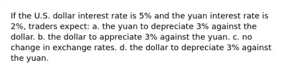 If the U.S. dollar interest rate is 5% and the yuan interest rate is 2%, traders expect: a. the yuan to depreciate 3% against the dollar. b. the dollar to appreciate 3% against the yuan. c. no change in exchange rates. d. the dollar to depreciate 3% against the yuan.