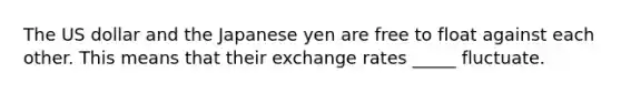 The US dollar and the Japanese yen are free to float against each other. This means that their exchange rates _____ fluctuate.