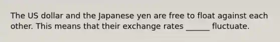 The US dollar and the Japanese yen are free to float against each other. This means that their exchange rates ______ fluctuate.