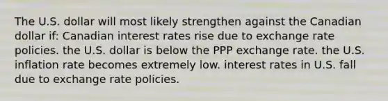 The U.S. dollar will most likely strengthen against the Canadian dollar if: Canadian interest rates rise due to exchange rate policies. the U.S. dollar is below the PPP exchange rate. the U.S. inflation rate becomes extremely low. interest rates in U.S. fall due to exchange rate policies.