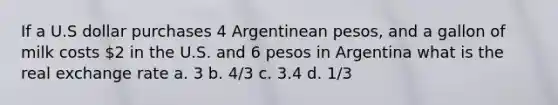 If a U.S dollar purchases 4 Argentinean pesos, and a gallon of milk costs 2 in the U.S. and 6 pesos in Argentina what is the real exchange rate a. 3 b. 4/3 c. 3.4 d. 1/3