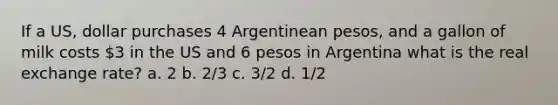 If a US, dollar purchases 4 Argentinean pesos, and a gallon of milk costs 3 in the US and 6 pesos in Argentina what is the real exchange rate? a. 2 b. 2/3 c. 3/2 d. 1/2