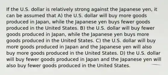 If the U.S. dollar is relatively strong against the Japanese yen, it can be assumed that A) the U.S. dollar will buy more goods produced in Japan, while the Japanese yen buys fewer goods produced in the United States. B) the U.S. dollar will buy fewer goods produced in Japan, while the Japanese yen buys more goods produced in the United States. C) the U.S. dollar will buy more goods produced in Japan and the Japanese yen will also buy more goods produced in the United States. D) the U.S. dollar will buy fewer goods produced in Japan and the Japanese yen will also buy fewer goods produced in the United States.