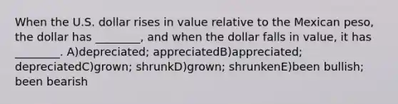 When the U.S. dollar rises in value relative to the Mexican peso, the dollar has ________, and when the dollar falls in value, it has ________. A)depreciated; appreciatedB)appreciated; depreciatedC)grown; shrunkD)grown; shrunkenE)been bullish; been bearish