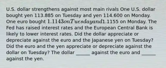 U.S. dollar strengthens against most main rivals One U.S. dollar bought yen 113.885 on Tuesday and yen 114.600 on Monday. One euro bought​ 1.1143 on Tuesday and​1.1155 on Monday. The Fed has raised interest rates and the European Central Bank is likely to lower interest rates. Did the dollar appreciate or depreciate against the euro and the Japanese yen on​ Tuesday? Did the euro and the yen appreciate or depreciate against the dollar on​ Tuesday? The dollar​ ______ against the euro and​ ______ against the yen.