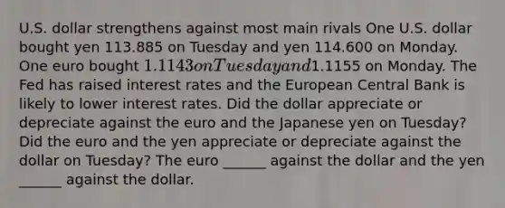 U.S. dollar strengthens against most main rivals One U.S. dollar bought yen 113.885 on Tuesday and yen 114.600 on Monday. One euro bought​ 1.1143 on Tuesday and​1.1155 on Monday. The Fed has raised interest rates and the European Central Bank is likely to lower interest rates. Did the dollar appreciate or depreciate against the euro and the Japanese yen on​ Tuesday? Did the euro and the yen appreciate or depreciate against the dollar on​ Tuesday? The euro​ ______ against the dollar and the yen​ ______ against the dollar.