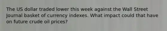 The US dollar traded lower this week against the Wall Street Journal basket of currency indexes. What impact could that have on future crude oil prices?