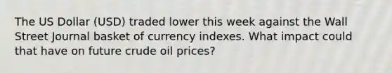 The US Dollar (USD) traded lower this week against the Wall Street Journal basket of currency indexes. What impact could that have on future crude oil prices?