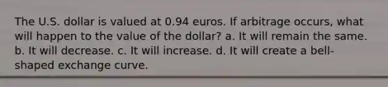 The U.S. dollar is valued at 0.94 euros. If arbitrage occurs, what will happen to the value of the dollar? a. It will remain the same. b. It will decrease. c. It will increase. d. It will create a bell-shaped exchange curve.