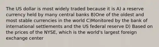 The US dollar is most widely traded because it is A) a reserve currency held by many central banks B)One of the oldest and most stable currencies in the world C)Monitored by the bank of international settlements and the US federal reserve D) Based on the prices of the NYSE, which is the world's largest foreign exchange center