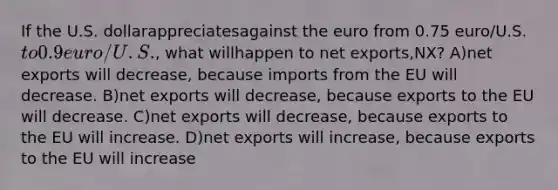 If the U.S. dollarappreciatesagainst the euro from 0.75 euro/U.S. to 0.9 euro/U.S., what willhappen to net exports,NX? A)net exports will decrease, because imports from the EU will decrease. B)net exports will decrease, because exports to the EU will decrease. C)net exports will decrease, because exports to the EU will increase. D)net exports will increase, because exports to the EU will increase