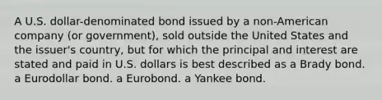 A U.S. dollar-denominated bond issued by a non-American company (or government), sold outside the United States and the issuer's country, but for which the principal and interest are stated and paid in U.S. dollars is best described as a Brady bond. a Eurodollar bond. a Eurobond. a Yankee bond.