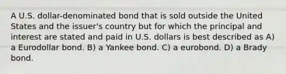 A U.S. dollar-denominated bond that is sold outside the United States and the issuer's country but for which the principal and interest are stated and paid in U.S. dollars is best described as A) a Eurodollar bond. B) a Yankee bond. C) a eurobond. D) a Brady bond.