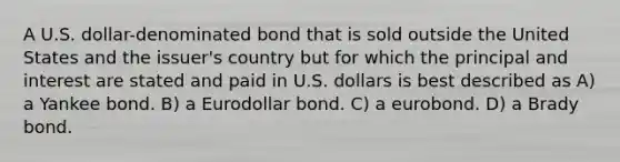 A U.S. dollar-denominated bond that is sold outside the United States and the issuer's country but for which the principal and interest are stated and paid in U.S. dollars is best described as A) a Yankee bond. B) a Eurodollar bond. C) a eurobond. D) a Brady bond.