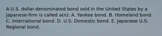 A U.S. dollar-denominated bond sold in the United States by a Japanese-firm is called a(n): A. Yankee bond. B. Homeland bond. C. International bond. D. U.S. Domestic bond. E. Japanese U.S. Regional bond.