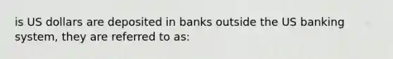 is US dollars are deposited in banks outside the US banking system, they are referred to as: