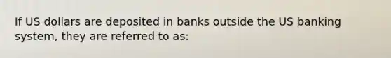 If US dollars are deposited in banks outside the US banking system, they are referred to as: