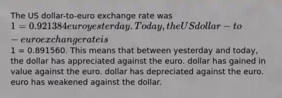 The US dollar-to-euro exchange rate was 1 = 0.921384 euro yesterday. Today, the US dollar-to-euro exchange rate is1 = 0.891560. This means that between yesterday and today, the dollar has appreciated against the euro. dollar has gained in value against the euro. dollar has depreciated against the euro. euro has weakened against the dollar.