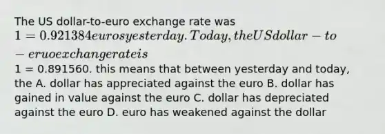 The US dollar-to-euro exchange rate was 1 = 0.921384 euros yesterday. Today, the US dollar-to-eruo exchange rate is1 = 0.891560. this means that between yesterday and today, the A. dollar has appreciated against the euro B. dollar has gained in value against the euro C. dollar has depreciated against the euro D. euro has weakened against the dollar