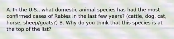 A. In the U.S., what domestic animal species has had the most confirmed cases of Rabies in the last few years? (cattle, dog, cat, horse, sheep/goats?) B. Why do you think that this species is at the top of the list?