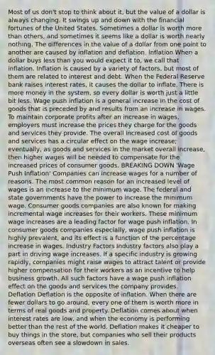 Most of us don't stop to think about it, but the value of a dollar is always changing. It swings up and down with the financial fortunes of the United States. Sometimes a dollar is worth more than others, and sometimes it seems like a dollar is worth nearly nothing. The differences in the value of a dollar from one point to another are caused by inflation and deflation. Inflation When a dollar buys less than you would expect it to, we call that inflation. Inflation is caused by a variety of factors, but most of them are related to interest and debt. When the Federal Reserve bank raises interest rates, it causes the dollar to inflate. There is more money in the system, so every dollar is worth just a little bit less. Wage push inflation is a general increase in the cost of goods that is preceded by and results from an increase in wages. To maintain corporate profits after an increase in wages, employers must increase the prices they charge for the goods and services they provide. The overall increased cost of goods and services has a circular effect on the wage increase; eventually, as goods and services in the market overall increase, then higher wages will be needed to compensate for the increased prices of consumer goods. BREAKING DOWN 'Wage Push Inflation' Companies can increase wages for a number of reasons. The most common reason for an increased level of wages is an increase to the minimum wage. The federal and state governments have the power to increase the minimum wage. Consumer goods companies are also known for making incremental wage increases for their workers. These minimum wage increases are a leading factor for wage push inflation. In consumer goods companies especially, wage push inflation is highly prevalent, and its effect is a function of the percentage increase in wages. Industry Factors Industry factors also play a part in driving wage increases. If a specific industry is growing rapidly, companies might raise wages to attract talent or provide higher compensation for their workers as an incentive to help business growth. All such factors have a wage push inflation effect on the goods and services the company provides. Deflation Deflation is the opposite of inflation. When there are fewer dollars to go around, every one of them is worth more in terms of real goods and property. Deflation comes about when interest rates are low, and when the economy is performing better than the rest of the world. Deflation makes it cheaper to buy things in the store, but companies who sell their products overseas often see a slowdown in sales.