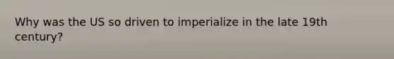 Why was the US so driven to imperialize in the late 19th century?