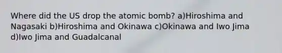 Where did the US drop the atomic bomb? a)Hiroshima and Nagasaki b)Hiroshima and Okinawa c)Okinawa and Iwo Jima d)Iwo Jima and Guadalcanal