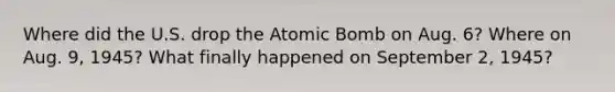 Where did the U.S. drop the Atomic Bomb on Aug. 6? Where on Aug. 9, 1945? What finally happened on September 2, 1945?