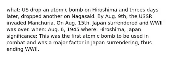 what: US drop an atomic bomb on Hiroshima and threes days later, dropped another on Nagasaki. By Aug. 9th, the USSR invaded Manchuria. On Aug. 15th, Japan surrendered and WWII was over. when: Aug. 6, 1945 where: Hiroshima, Japan significance: This was the first atomic bomb to be used in combat and was a major factor in Japan surrendering, thus ending WWII.