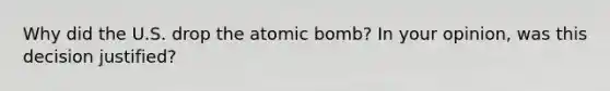 Why did the U.S. drop the atomic bomb? In your opinion, was this decision justified?