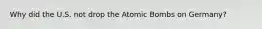 Why did the U.S. not drop the Atomic Bombs on Germany?
