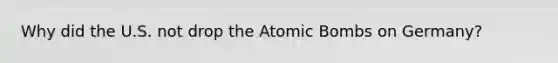 Why did the U.S. not drop the Atomic Bombs on Germany?