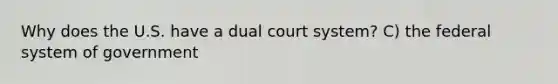 Why does the U.S. have a dual court system? C) the federal system of government