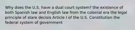 Why does the U.S. have a dual court system? the existence of both Spanish law and English law from the colonial era the legal principle of stare decisis Article I of the U.S. Constitution the federal system of government