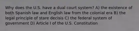 Why does the U.S. have a dual court system? A) the existence of both Spanish law and English law from the colonial era B) the legal principle of stare decisis C) the federal system of government D) Article I of the U.S. Constitution