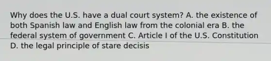 Why does the U.S. have a dual court system? A. the existence of both Spanish law and English law from the colonial era B. the federal system of government C. Article I of the U.S. Constitution D. the legal principle of stare decisis