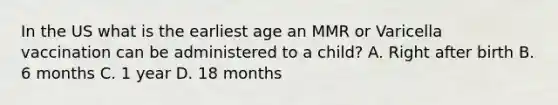 In the US what is the earliest age an MMR or Varicella vaccination can be administered to a child? A. Right after birth B. 6 months C. 1 year D. 18 months