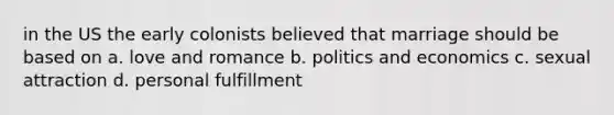 in the US the early colonists believed that marriage should be based on a. love and romance b. politics and economics c. sexual attraction d. personal fulfillment