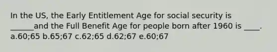 In the US, the Early Entitlement Age for social security is ______and the Full Benefit Age for people born after 1960 is ____. a.60;65 b.65;67 c.62;65 d.62;67 e.60;67