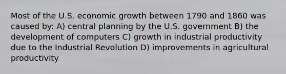 Most of the U.S. economic growth between 1790 and 1860 was caused by: A) central planning by the U.S. government B) the development of computers C) growth in industrial productivity due to the Industrial Revolution D) improvements in agricultural productivity