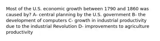 Most of the U.S. economic growth between 1790 and 1860 was caused by? A- central planning by the U.S. government B- the development of computers C- growth in industrial productivity due to the industrial Revolution D- improvements to agriculture productivity