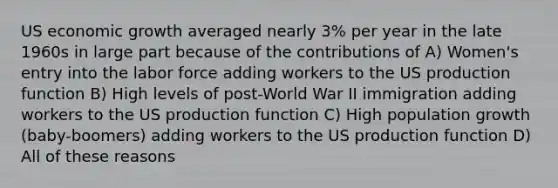 US economic growth averaged nearly 3% per year in the late 1960s in large part because of the contributions of A) Women's entry into the labor force adding workers to the US production function B) High levels of post-World War II immigration adding workers to the US production function C) High population growth (baby-boomers) adding workers to the US production function D) All of these reasons