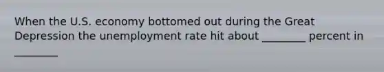 When the U.S. economy bottomed out during the Great Depression the unemployment rate hit about ________ percent in ________