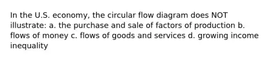 In the U.S. economy, the circular flow diagram does NOT illustrate: a. the purchase and sale of factors of production b. flows of money c. flows of goods and services d. growing income inequality