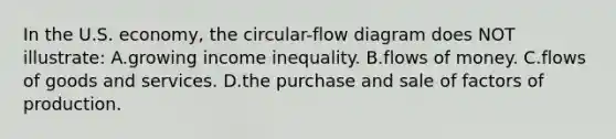 In the U.S. economy, the circular-flow diagram does NOT illustrate: A.growing income inequality. B.flows of money. C.flows of goods and services. D.the purchase and sale of factors of production.