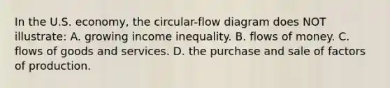 In the U.S. economy, the circular-flow diagram does NOT illustrate: A. growing income inequality. B. flows of money. C. flows of goods and services. D. the purchase and sale of factors of production.