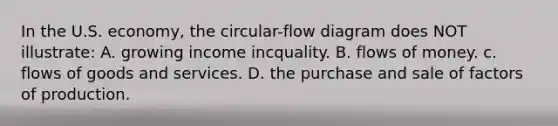 In the U.S. economy, the circular-flow diagram does NOT illustrate: A. growing income incquality. B. flows of money. c. flows of goods and services. D. the purchase and sale of factors of production.